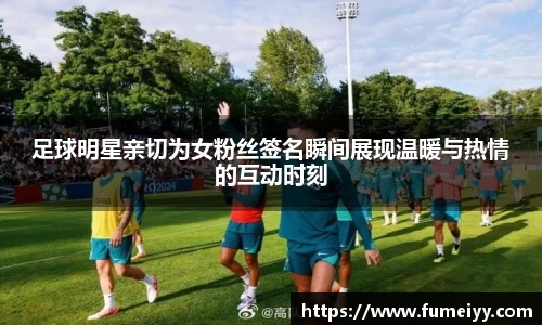 足球明星亲切为女粉丝签名瞬间展现温暖与热情的互动时刻