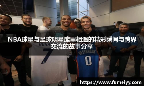 NBA球星与足球明星库里相遇的精彩瞬间与跨界交流的故事分享