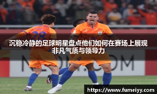 沉稳冷静的足球明星盘点他们如何在赛场上展现非凡气质与领导力
