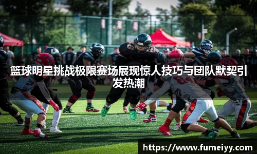 篮球明星挑战极限赛场展现惊人技巧与团队默契引发热潮