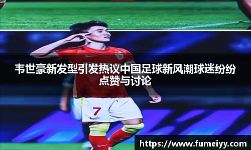 韦世豪新发型引发热议中国足球新风潮球迷纷纷点赞与讨论